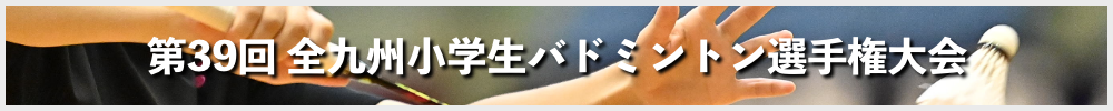 第39回 全九州小学生バドミントン選手権大会 兼第31回全国小学生バドミントン選手権大会九州ブロック予選会